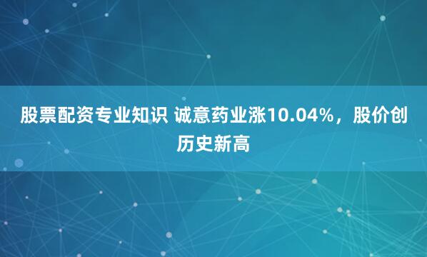 股票配资专业知识 诚意药业涨10.04%，股价创历史新高