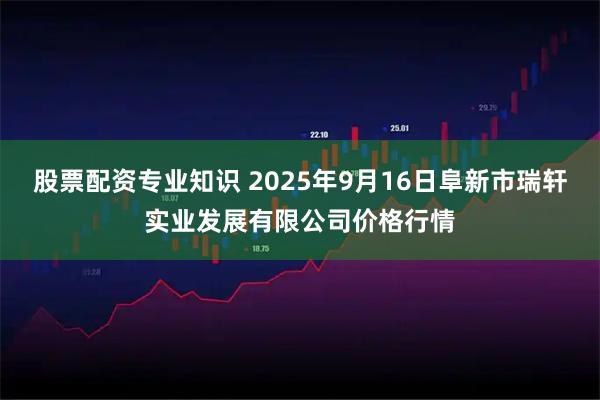 股票配资专业知识 2025年9月16日阜新市瑞轩实业发展有限公司价格行情