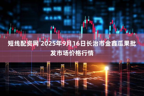 短线配资网 2025年9月16日长治市金鑫瓜果批发市场价格行情