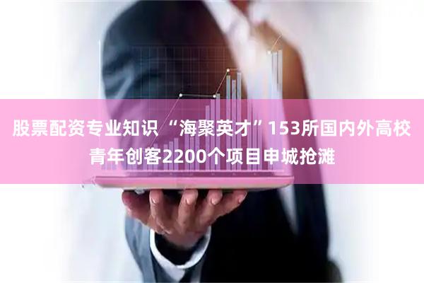 股票配资专业知识 “海聚英才”153所国内外高校青年创客2200个项目申城抢滩