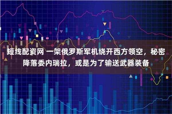 短线配资网 一架俄罗斯军机绕开西方领空，秘密降落委内瑞拉，或是为了输送武器装备