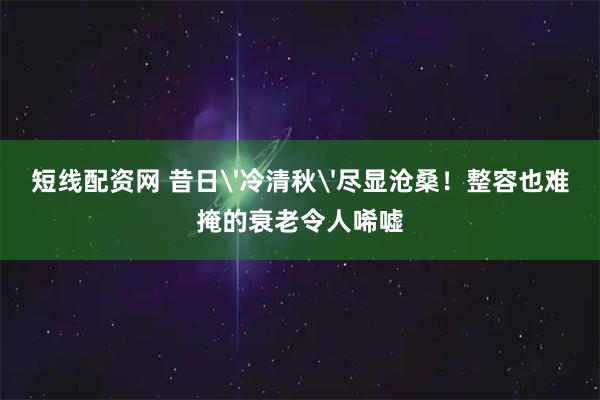 短线配资网 昔日'冷清秋'尽显沧桑！整容也难掩的衰老令人唏嘘
