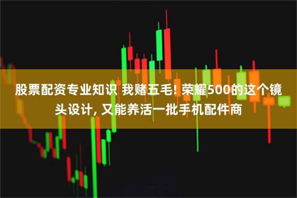 股票配资专业知识 我赌五毛! 荣耀500的这个镜头设计, 又能养活一批手机配件商