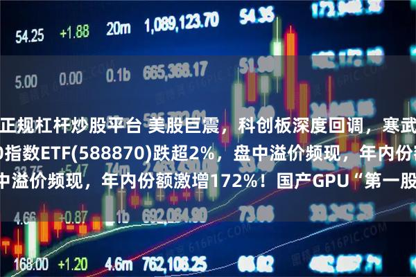 正规杠杆炒股平台 美股巨震，科创板深度回调，寒武纪跌超4%，科创50指数ETF(588870)跌超2%，盘中溢价频现，年内份额激增172%！国产GPU“第一股”即将打新