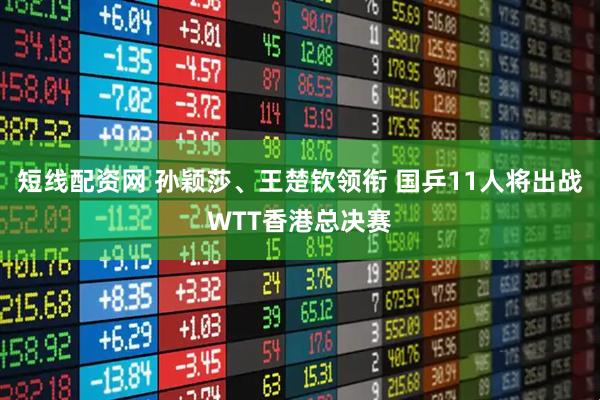 短线配资网 孙颖莎、王楚钦领衔 国乒11人将出战WTT香港总决赛