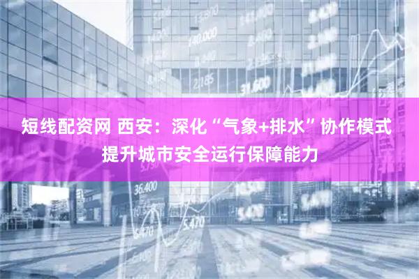 短线配资网 西安：深化“气象+排水”协作模式 提升城市安全运行保障能力