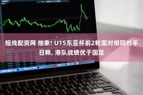 短线配资网 抽象! U15东亚杯前2轮面对相同对手日韩, 港队战绩优于国足
