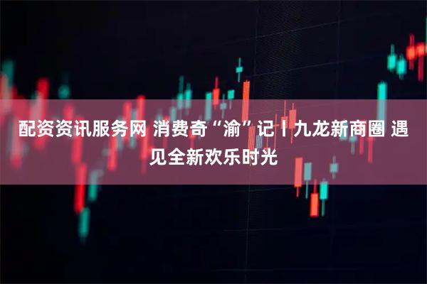 配资资讯服务网 消费奇“渝”记丨九龙新商圈 遇见全新欢乐时光