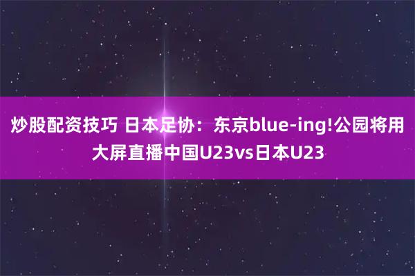 炒股配资技巧 日本足协：东京blue-ing!公园将用大屏直播中国U23vs日本U23