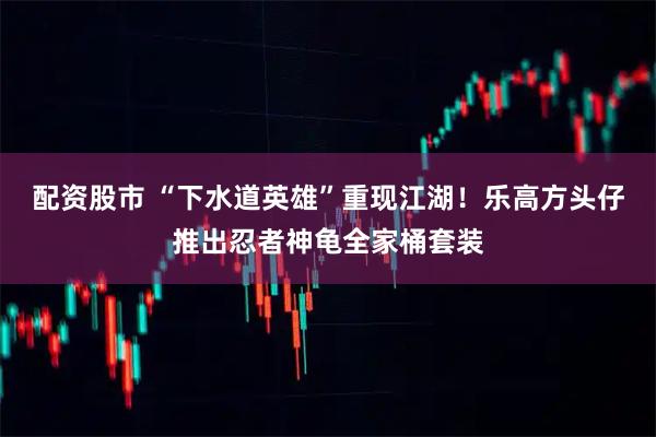 配资股市 “下水道英雄”重现江湖！乐高方头仔推出忍者神龟全家桶套装